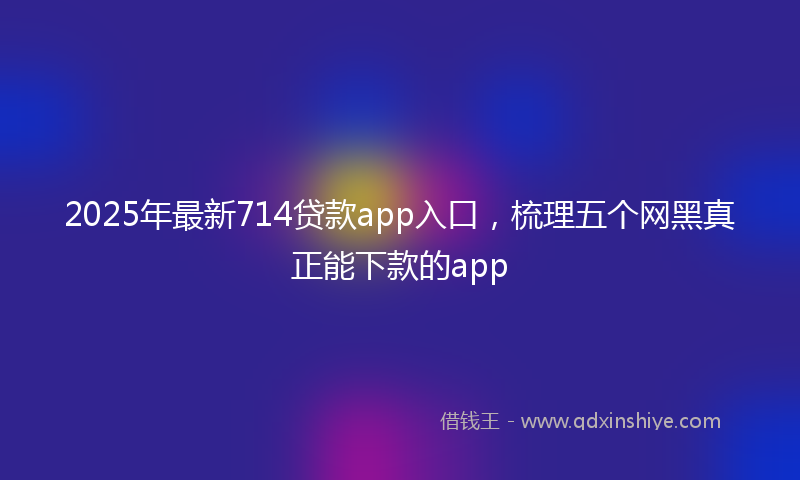 2025年最新714贷款app入口，梳理五个网黑真正能下款的app