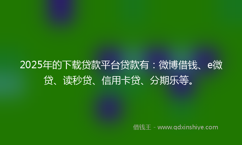 2025年的下载贷款平台贷款有：微博借钱、e微贷、读秒贷、信用卡贷、分期乐等。
