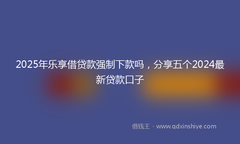 2025年乐享借贷款强制下款吗，分享五个2024最新贷款口子