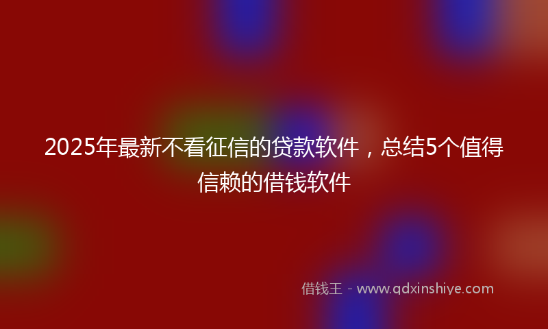 2025年最新不看征信的贷款软件，总结5个值得信赖的借钱软件