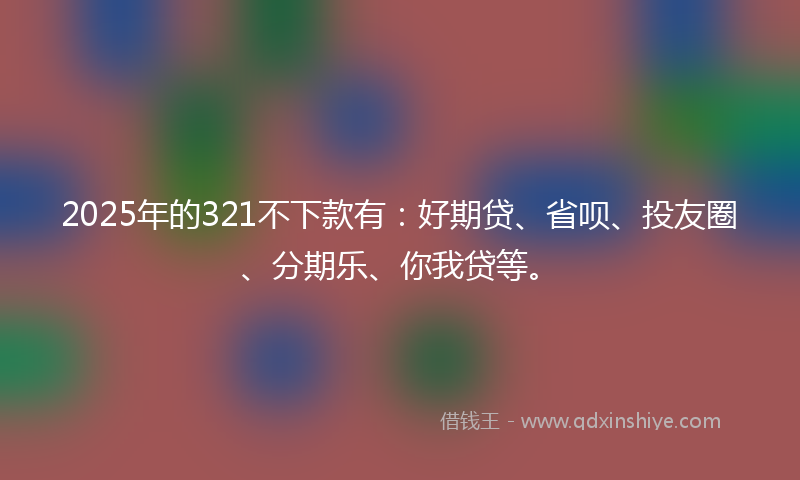 2025年的321不下款有:好期贷、省呗、投友圈、分期乐、你我贷等。