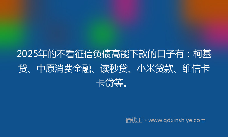 2025年的不看征信负债高能下款的口子有：柯基贷、中原消费金融、读秒贷、小米贷款、维信卡卡贷等。