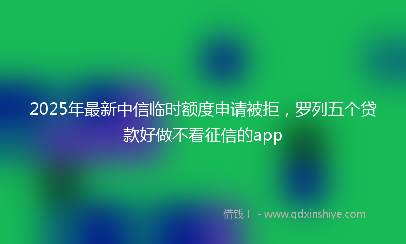 2025年最新中信临时额度申请被拒，罗列五个贷款好做不看征信的app