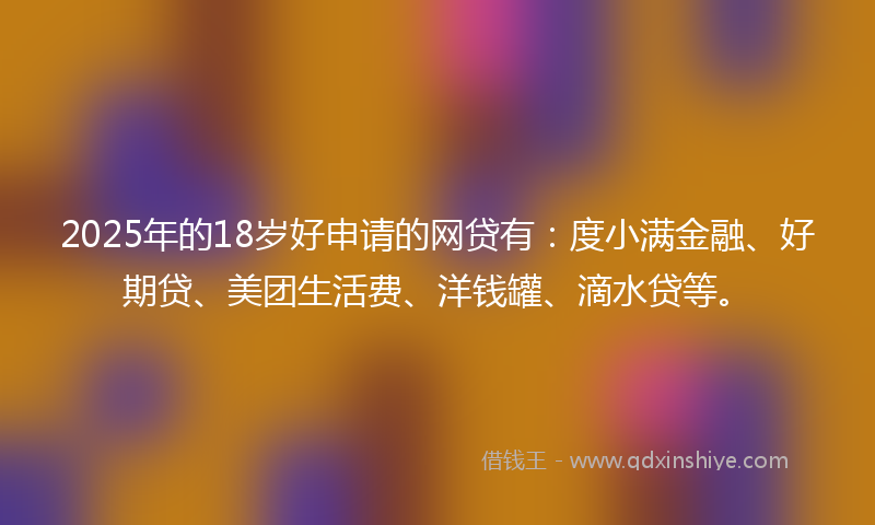 2025年的18岁好申请的网贷有：度小满金融、好期贷、美团生活费、洋钱罐、滴水贷等。