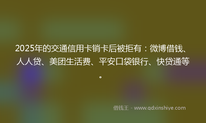 2025年的交通信用卡销卡后被拒有：微博借钱、人人贷、美团生活费、平安口袋银行、快贷通等。