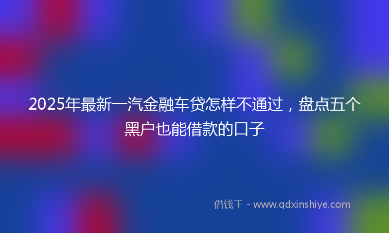 2025年最新一汽金融车贷怎样不通过，盘点五个黑户也能借款的口子