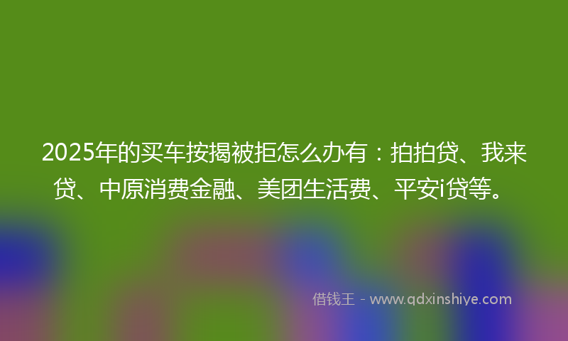 2025年的买车按揭被拒怎么办有：拍拍贷、我来贷、中原消费金融、美团生活费、平安i贷等。