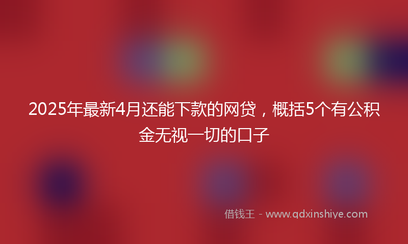 2025年最新4月还能下款的网贷，概括5个有公积金无视一切的口子