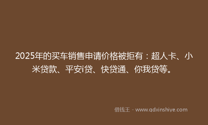 2025年的买车销售申请价格被拒有：超人卡、小米贷款、平安i贷、快贷通、你我贷等。