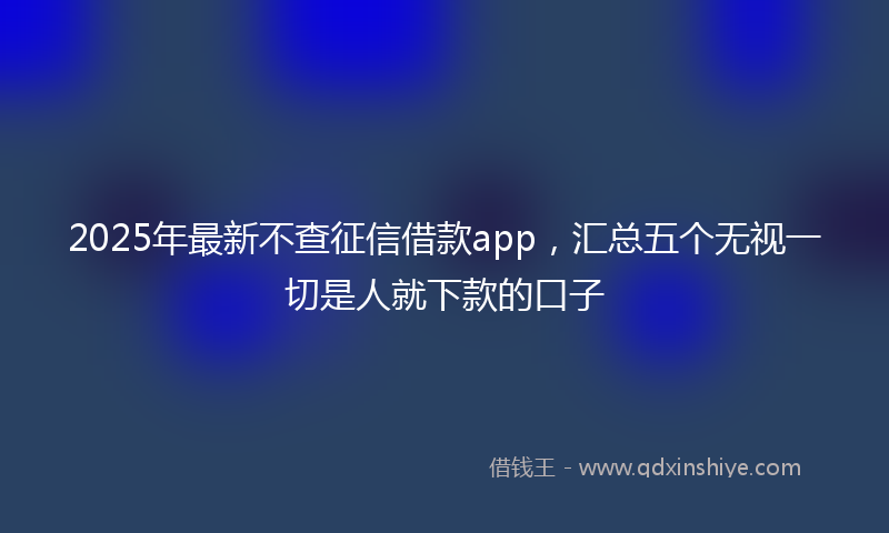 2025年最新不查征信借款app，汇总五个无视一切是人就下款的口子