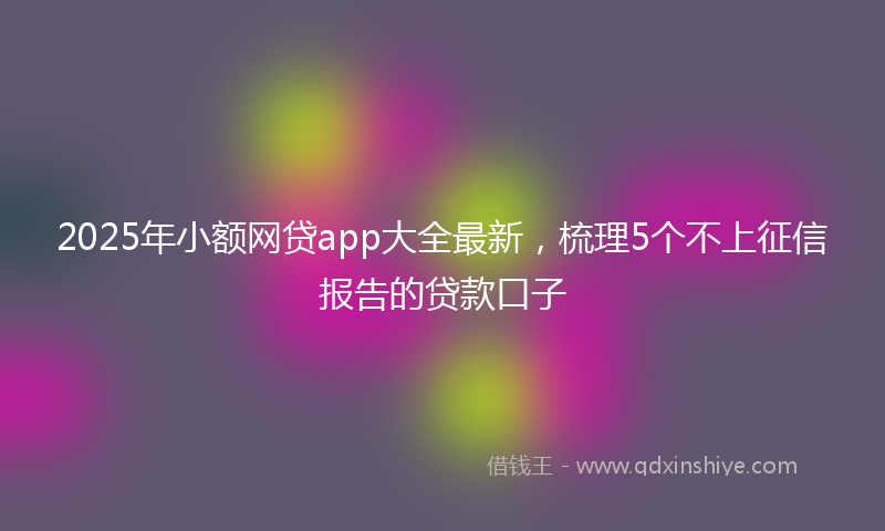 2025年小额网贷app大全最新，梳理5个不上征信报告的贷款口子