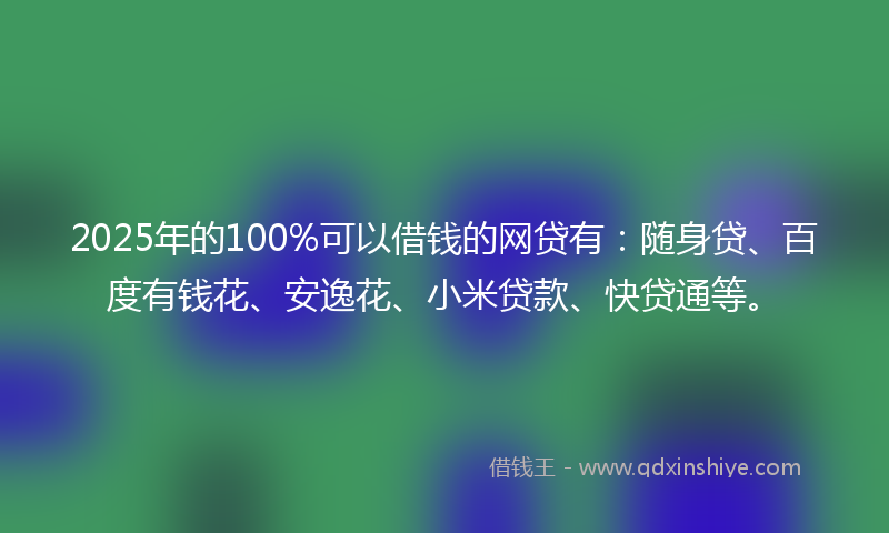 2025年的100%可以借钱的网贷有：随身贷、百度有钱花、安逸花、小米贷款、快贷通等。
