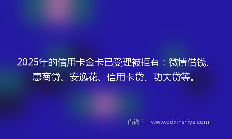 2025年的信用卡金卡已受理被拒有：微博借钱、惠商贷、安逸花、信用卡贷、功夫贷等。