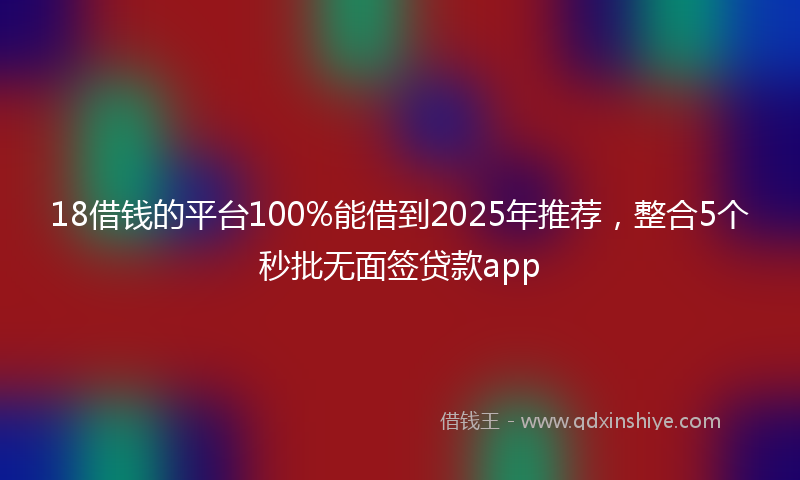 18借钱的平台100%能借到2025年推荐，整合5个秒批无面签贷款app