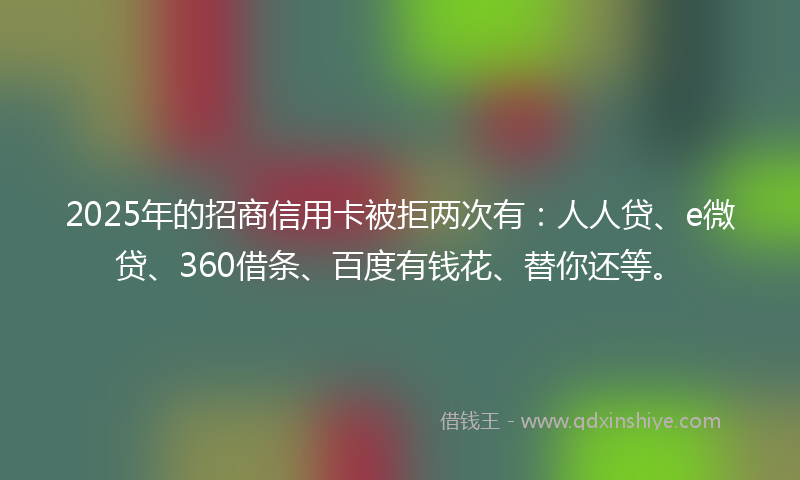 2025年的招商信用卡被拒两次有：人人贷、e微贷、360借条、百度有钱花、替你还等。