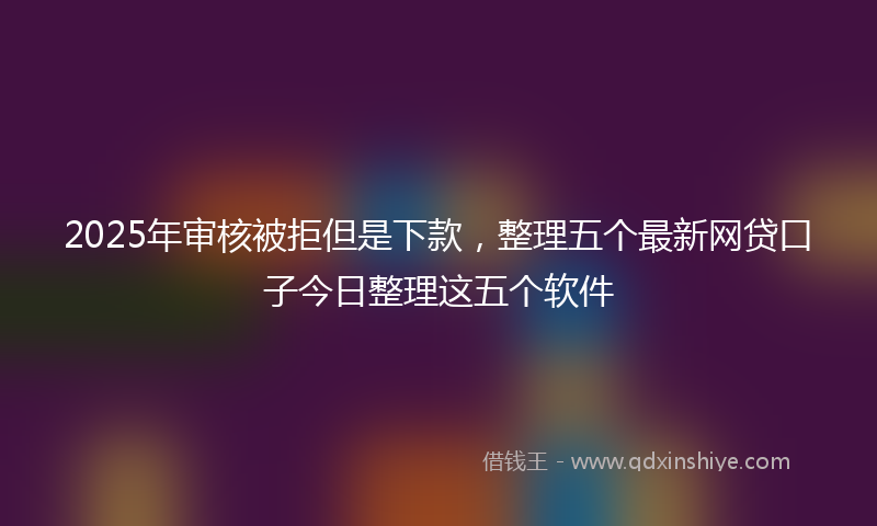 2025年审核被拒但是下款，整理五个最新网贷口子今日整理这五个软件
