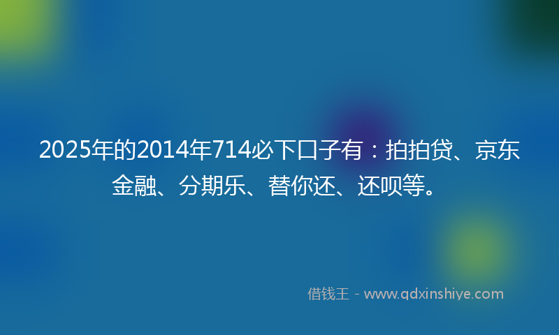 2025年的2014年714必下口子有：拍拍贷、京东金融、分期乐、替你还、还呗等。