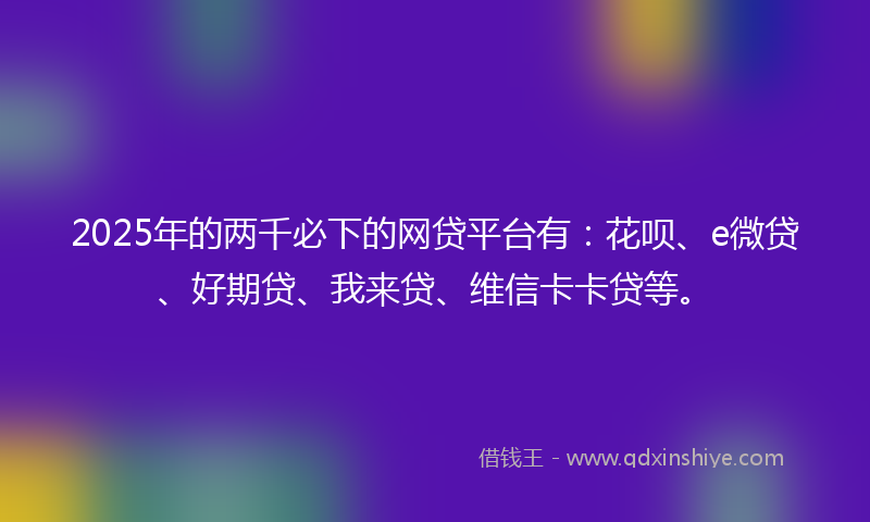 2025年的两千必下的网贷平台有：花呗、e微贷、好期贷、我来贷、维信卡卡贷等。