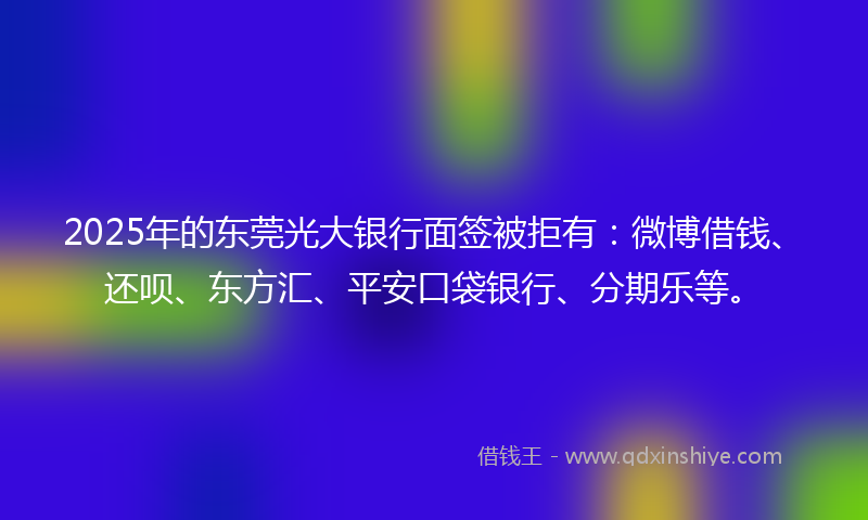 2025年的东莞光大银行面签被拒有：微博借钱、还呗、东方汇、平安口袋银行、分期乐等。