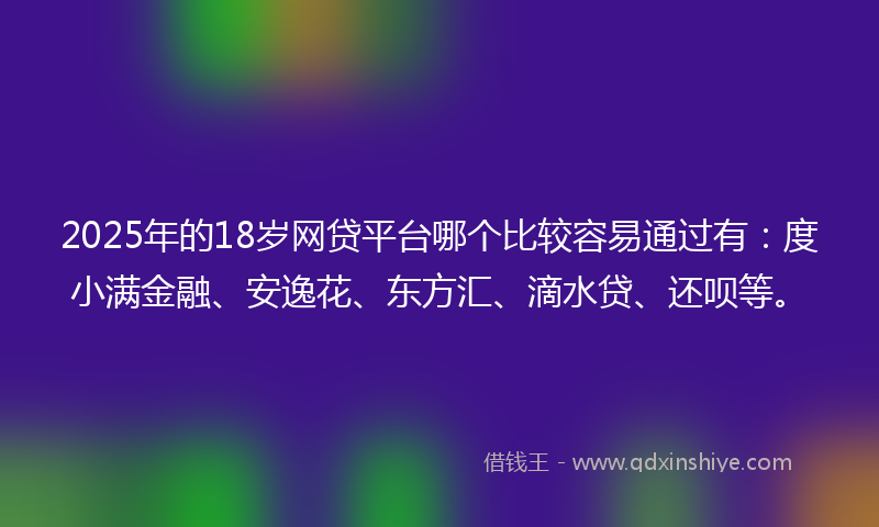 2025年的18岁网贷平台哪个比较容易通过有：度小满金融、安逸花、东方汇、滴水贷、还呗等。