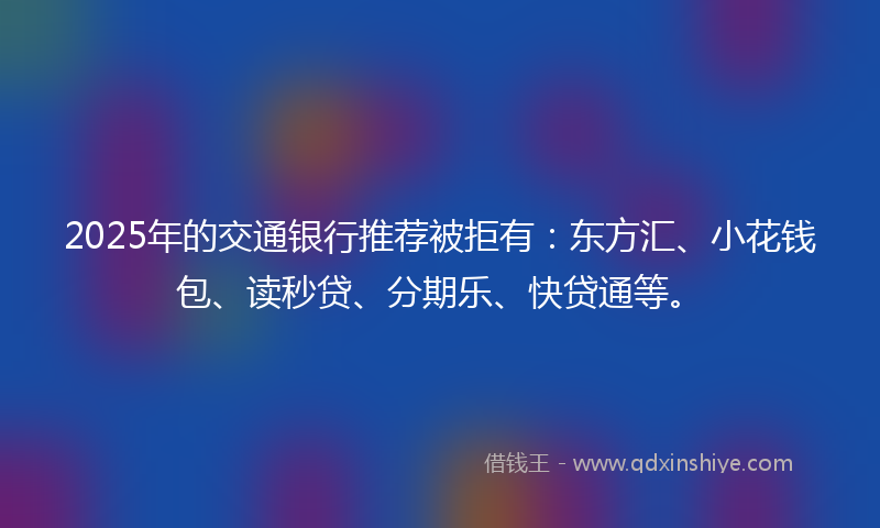 2025年的交通银行推荐被拒有：东方汇、小花钱包、读秒贷、分期乐、快贷通等。