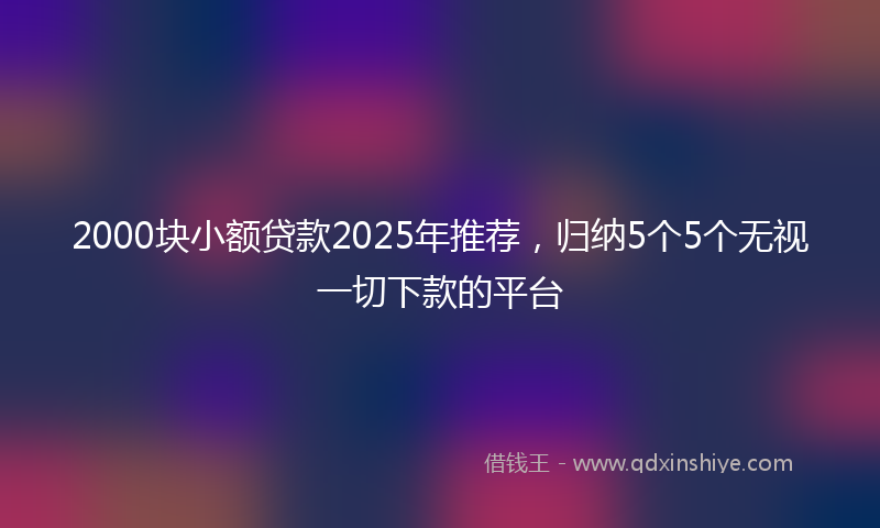 2000块小额贷款2025年推荐，归纳5个5个无视一切下款的平台
