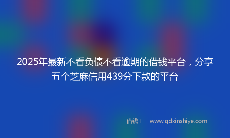 2025年最新不看负债不看逾期的借钱平台，分享五个芝麻信用439分下款的平台