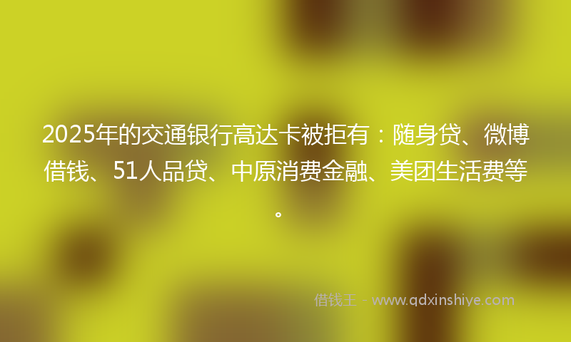 2025年的交通银行高达卡被拒有：随身贷、微博借钱、51人品贷、中原消费金融、美团生活费等。