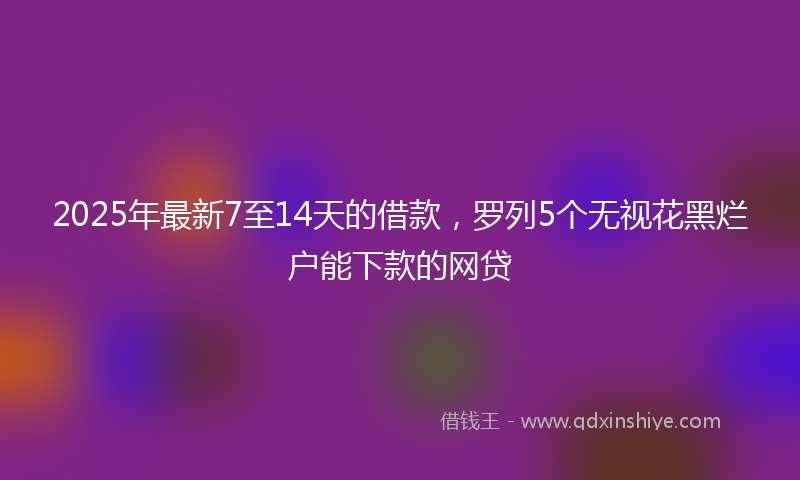 2025年最新7至14天的借款，罗列5个无视花黑烂户能下款的网贷