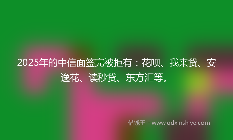 2025年的中信面签完被拒有：花呗、我来贷、安逸花、读秒贷、东方汇等。