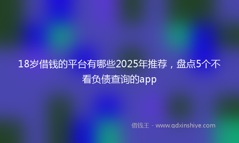 18岁借钱的平台有哪些2025年推荐，盘点5个不看负债查询的app