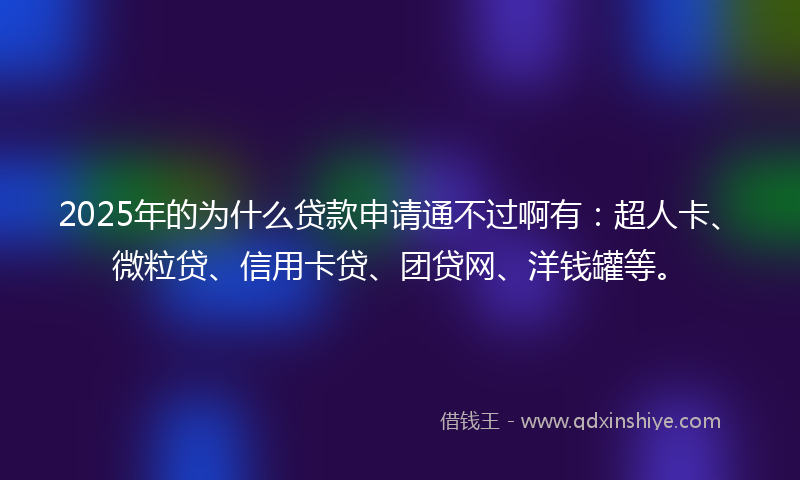 2025年的为什么贷款申请通不过啊有：超人卡、微粒贷、信用卡贷、团贷网、洋钱罐等。