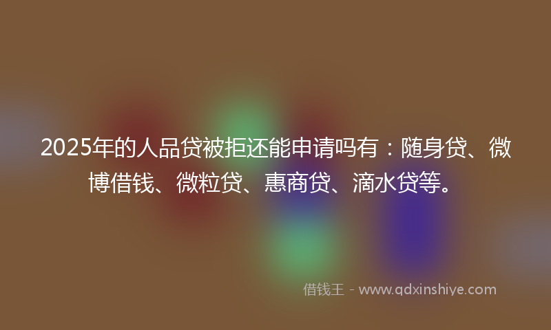 2025年的人品贷被拒还能申请吗有：随身贷、微博借钱、微粒贷、惠商贷、滴水贷等。