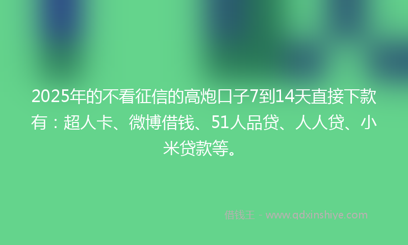 2025年的不看征信的高炮口子7到14天直接下款有：超人卡、微博借钱、51人品贷、人人贷、小米贷款等。