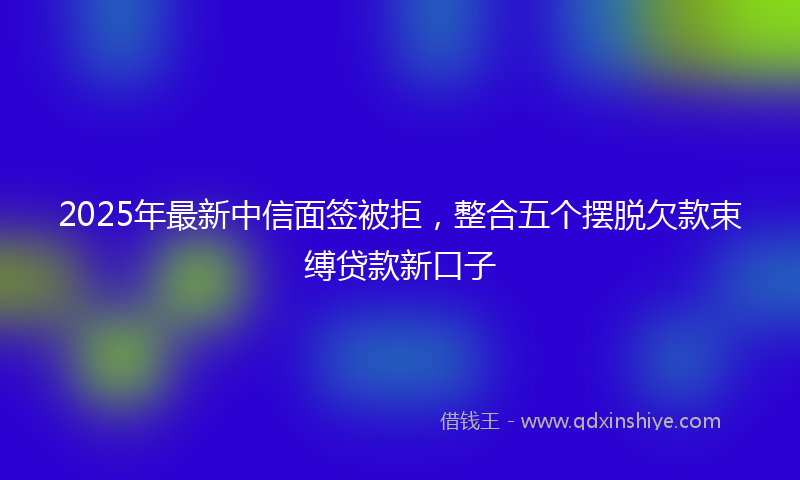 2025年最新中信面签被拒，整合五个摆脱欠款束缚贷款新口子