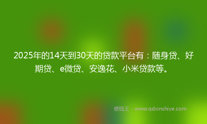 2025年的14天到30天的贷款平台有：随身贷、好期贷、e微贷、安逸花、小米贷款等。