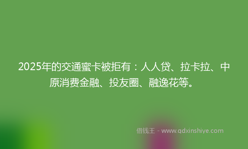 2025年的交通蜜卡被拒有：人人贷、拉卡拉、中原消费金融、投友圈、融逸花等。