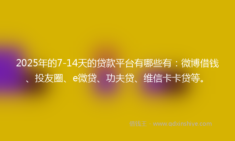 2025年的7-14天的贷款平台有哪些有：微博借钱、投友圈、e微贷、功夫贷、维信卡卡贷等。
