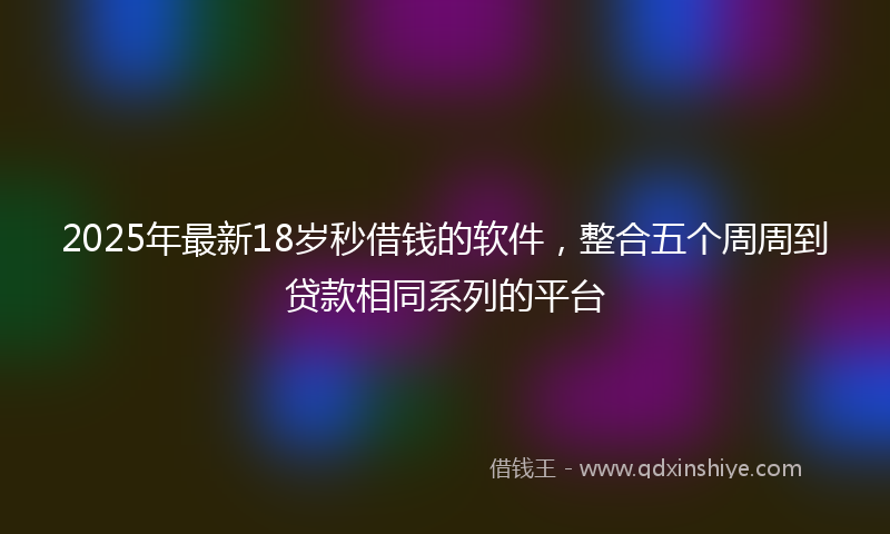 2025年最新18岁秒借钱的软件，整合五个周周到贷款相同系列的平台
