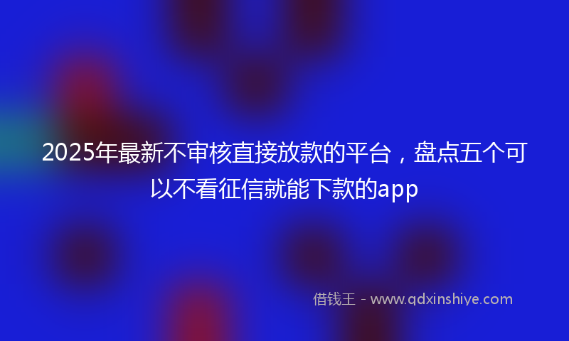 2025年最新不审核直接放款的平台，盘点五个可以不看征信就能下款的app