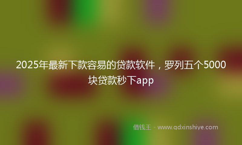 2025年最新下款容易的贷款软件，罗列五个5000块贷款秒下app