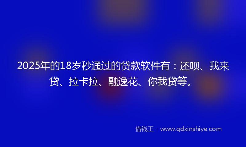 2025年的18岁秒通过的贷款软件有：还呗、我来贷、拉卡拉、融逸花、你我贷等。