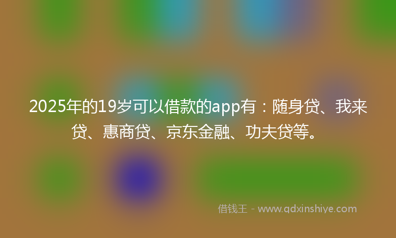 2025年的19岁可以借款的app有：随身贷、我来贷、惠商贷、京东金融、功夫贷等。