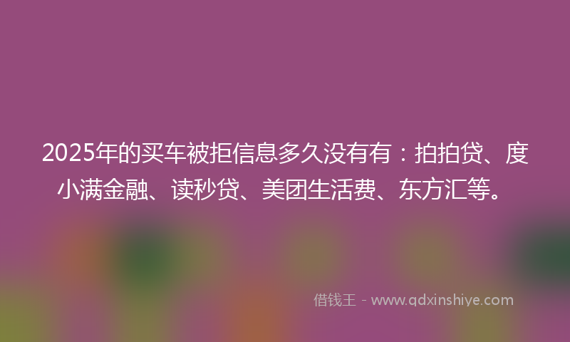 2025年的买车被拒信息多久没有有：拍拍贷、度小满金融、读秒贷、美团生活费、东方汇等。