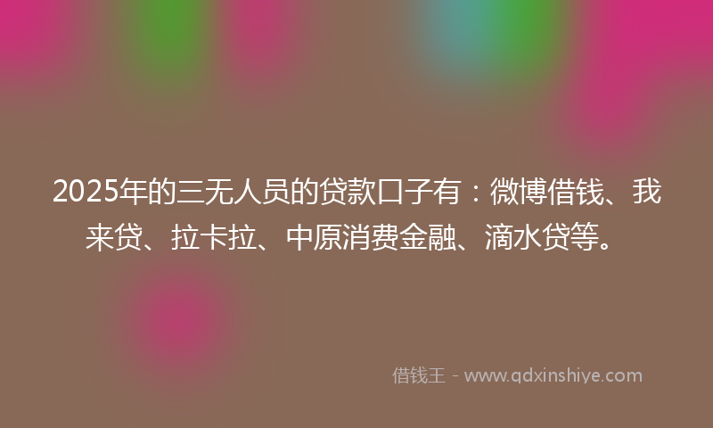 2025年的三无人员的贷款口子有：微博借钱、我来贷、拉卡拉、中原消费金融、滴水贷等。