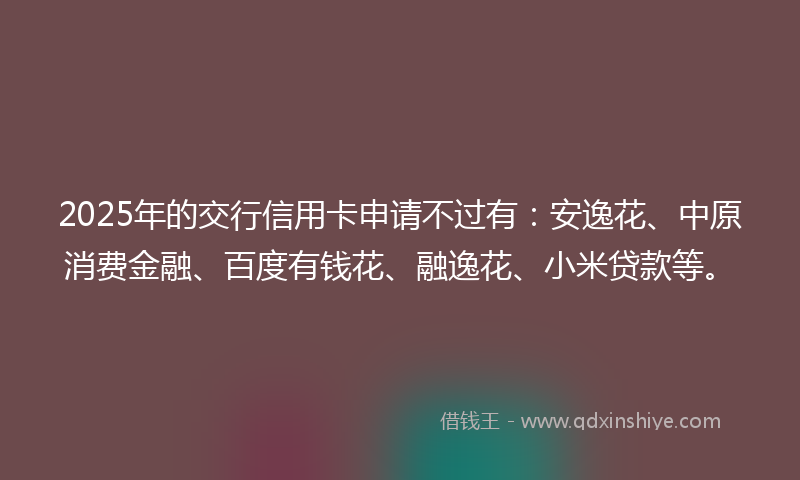 2025年的交行信用卡申请不过有：安逸花、中原消费金融、百度有钱花、融逸花、小米贷款等。