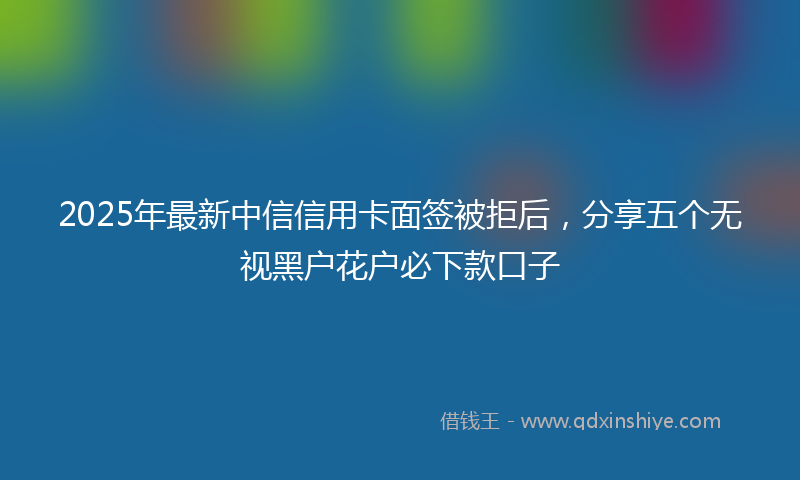 2025年最新中信信用卡面签被拒后，分享五个无视黑户花户必下款口子