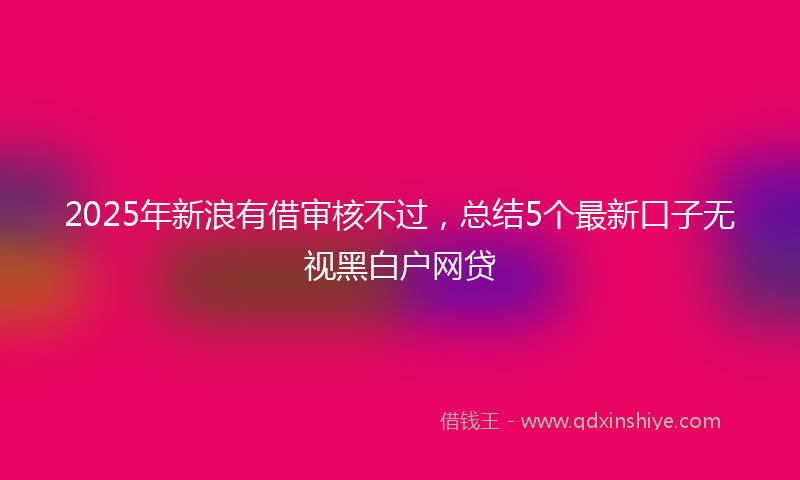 2025年新浪有借审核不过，总结5个最新口子无视黑白户网贷