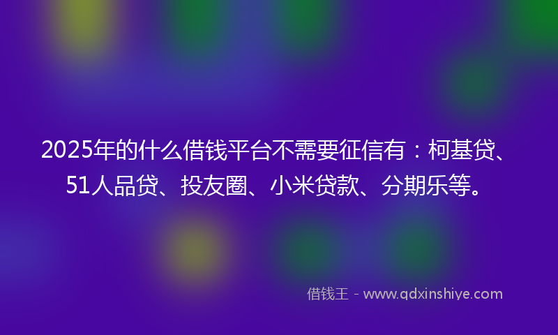 2025年的什么借钱平台不需要征信有：柯基贷、51人品贷、投友圈、小米贷款、分期乐等。