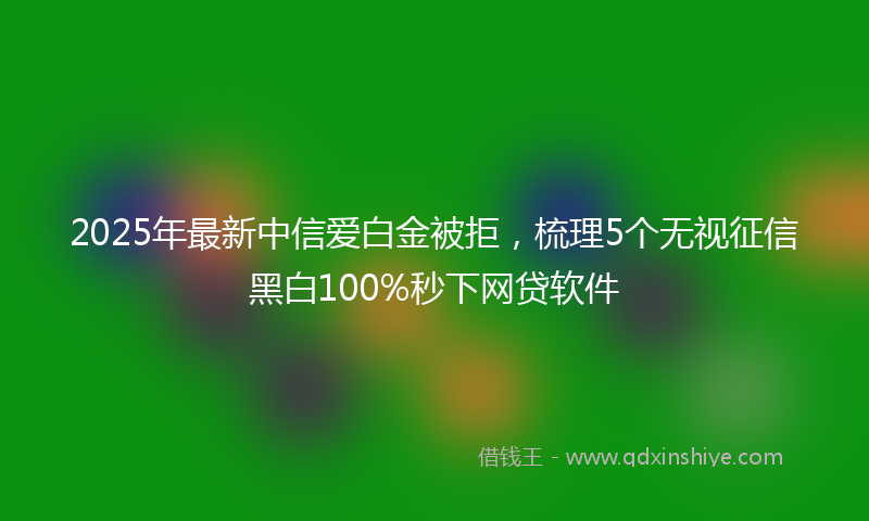 2025年最新中信爱白金被拒，梳理5个无视征信黑白100%秒下网贷软件